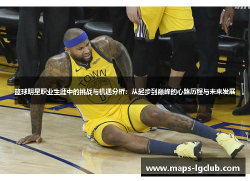 篮球明星职业生涯中的挑战与机遇分析：从起步到巅峰的心路历程与未来发展