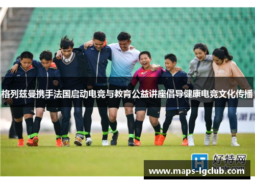 格列兹曼携手法国启动电竞与教育公益讲座倡导健康电竞文化传播 格列兹曼携手法国启动电竞与教育公益讲座倡导健康电竞文化传播
