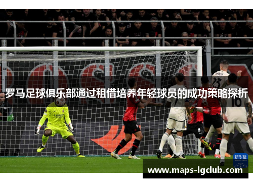 罗马足球俱乐部通过租借培养年轻球员的成功策略探析 罗马足球俱乐部通过租借培养年轻球员的成功策略探析
