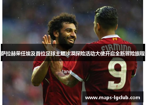 萨拉赫荣任埃及首位足球主题沙漠探险活动大使开启全新冒险旅程 萨拉赫荣任埃及首位足球主题沙漠探险活动大使开启全新冒险旅程