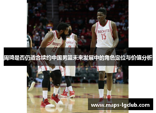 周琦是否仍适合续约中国男篮未来发展中的角色定位与价值分析