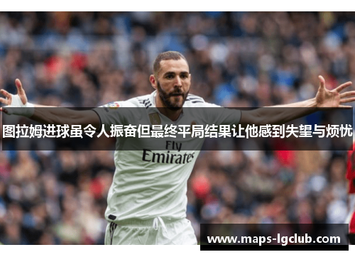 图拉姆进球虽令人振奋但最终平局结果让他感到失望与烦忧 图拉姆进球虽令人振奋但最终平局结果让他感到失望与烦忧