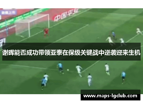 谢晖能否成功带领亚泰在保级关键战中逆袭迎来生机 谢晖能否成功带领亚泰在保级关键战中逆袭迎来生机