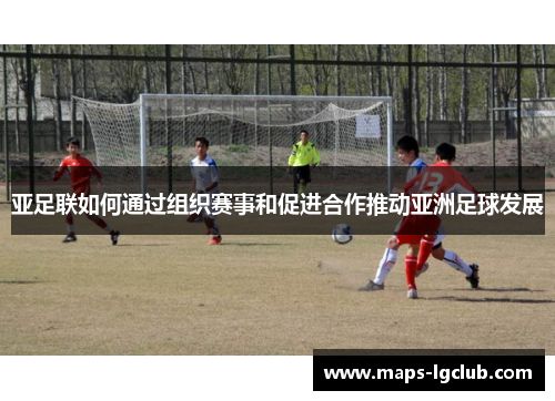亚足联如何通过组织赛事和促进合作推动亚洲足球发展 亚足联如何通过组织赛事和促进合作推动亚洲足球发展