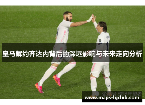 皇马解约齐达内背后的深远影响与未来走向分析 皇马解约齐达内背后的深远影响与未来走向分析