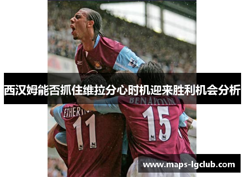 西汉姆能否抓住维拉分心时机迎来胜利机会分析 西汉姆能否抓住维拉分心时机迎来胜利机会分析