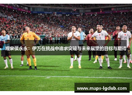 观察侯永永：伊万在挑战中追求突破与未来展望的目标与期待