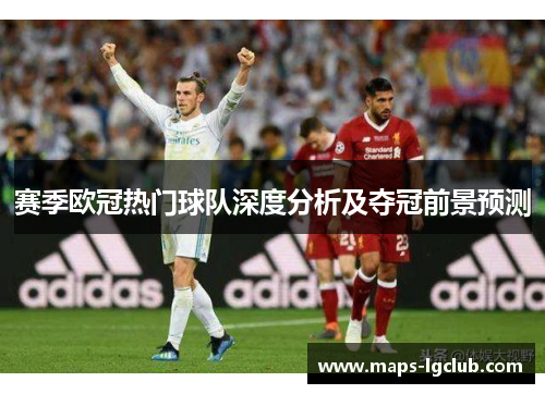 赛季欧冠热门球队深度分析及夺冠前景预测