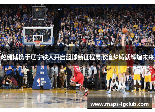 赵健博携手辽宁铁人开启篮球新征程勇敢追梦铸就辉煌未来