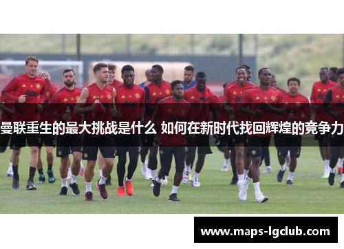 曼联重生的最大挑战是什么 如何在新时代找回辉煌的竞争力 曼联重生的最大挑战是什么 如何在新时代找回辉煌的竞争力